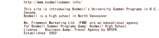             http://www.bodwellsummer.info/                           This site is introducing Bodwell's University Summer Programs in B.C.,             Canada.             Bodwell is a high school in North Vancouver.                          We, Fromwest Marketing Ltd. (FWM) are an educational agency              for Bodwell Summer Programs & Bodwell High School.             License：　Business & Travel Agency by BPCPA　　　　             Established: 2002